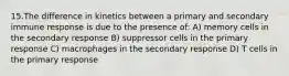 15.The difference in kinetics between a primary and secondary immune response is due to the presence of: A) memory cells in the secondary response B) suppressor cells in the primary response C) macrophages in the secondary response D) T cells in the primary response