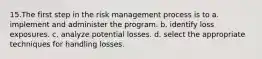 15.The first step in the risk management process is to a. implement and administer the program. b. identify loss exposures. c. analyze potential losses. d. select the appropriate techniques for handling losses.