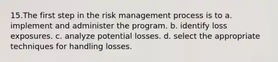 15.The first step in the risk management process is to a. implement and administer the program. b. identify loss exposures. c. analyze potential losses. d. select the appropriate techniques for handling losses.