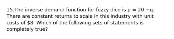 15.The inverse demand function for fuzzy dice is p = 20 −q. There are constant returns to scale in this industry with unit costs of 8. Which of the following sets of statements is completely true?