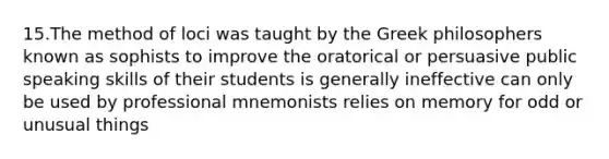 15.The method of loci was taught by the Greek philosophers known as sophists to improve the oratorical or persuasive public speaking skills of their students is generally ineffective can only be used by professional mnemonists relies on memory for odd or unusual things