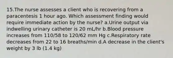 15.The nurse assesses a client who is recovering from a paracentesis 1 hour ago. Which assessment finding would require immediate action by the nurse? a.Urine output via indwelling urinary catheter is 20 mL/hr b.Blood pressure increases from 110/58 to 120/62 mm Hg c.Respiratory rate decreases from 22 to 16 breaths/min d.A decrease in the client's weight by 3 lb (1.4 kg)