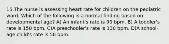 15.The nurse is assessing heart rate for children on the pediatric ward. Which of the following is a normal finding based on developmental age? A) An infant's rate is 90 bpm. B) A toddler's rate is 150 bpm. C)A preschooler's rate is 130 bpm. D)A school-age child's rate is 50 bpm.