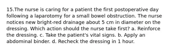 15.The nurse is caring for a patient the first postoperative day following a laparotomy for a small bowel obstruction. The nurse notices new bright-red drainage about 5 cm in diameter on the dressing. Which action should the nurse take first? a. Reinforce the dressing. c. Take the patient's vital signs. b. Apply an abdominal binder. d. Recheck the dressing in 1 hour.