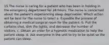 15.The nurse is caring for a patient who has been in holding in the emergency department for 24 hours. The nurse is concerned about the patient's experiencing sleep deprivation. Which action will be best for the nurse to take? a. Expedite the process of obtaining a medical-surgical room for the patient. b. Pull the curtains shut, dim the lights, and decrease the number of visitors. c. Obtain an order for a hypnotic medication to help the patient sleep. d. Ask everyone in the unit to try to be quiet so the patient can sleep.