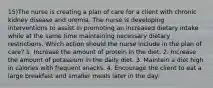 15)The nurse is creating a plan of care for a client with chronic kidney disease and uremia. The nurse is developing interventions to assist in promoting an increased dietary intake while at the same time maintaining necessary dietary restrictions. Which action should the nurse include in the plan of care? 1. Increase the amount of protein in the diet. 2. Increase the amount of potassium in the daily diet. 3. Maintain a diet high in calories with frequent snacks. 4. Encourage the client to eat a large breakfast and smaller meals later in the day.