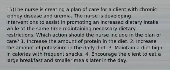 15)The nurse is creating a plan of care for a client with chronic kidney disease and uremia. The nurse is developing interventions to assist in promoting an increased dietary intake while at the same time maintaining necessary dietary restrictions. Which action should the nurse include in the plan of care? 1. Increase the amount of protein in the diet. 2. Increase the amount of potassium in the daily diet. 3. Maintain a diet high in calories with frequent snacks. 4. Encourage the client to eat a large breakfast and smaller meals later in the day.