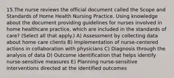 15.The nurse reviews the official document called the Scope and Standards of Home Health Nursing Practice. Using knowledge about the document providing guidelines for nurses involved in home healthcare practice, which are included in the standards of care? (Select all that apply.) A) Assessment by collecting data about home care clients B) Implementation of nurse-centered actions in collaboration with physicians C) Diagnosis through the analysis of data D) Outcome identification that helps identify nurse-sensitive measures E) Planning nurse-sensitive interventions directed at the identified outcomes