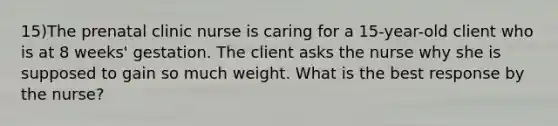 15)The prenatal clinic nurse is caring for a 15-year-old client who is at 8 weeks' gestation. The client asks the nurse why she is supposed to gain so much weight. What is the best response by the nurse?