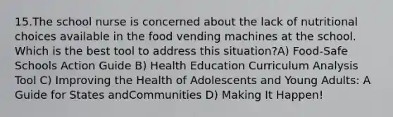 15.The school nurse is concerned about the lack of nutritional choices available in the food vending machines at the school. Which is the best tool to address this situation?A) Food-Safe Schools Action Guide B) Health Education Curriculum Analysis Tool C) Improving the Health of Adolescents and Young Adults: A Guide for States andCommunities D) Making It Happen!