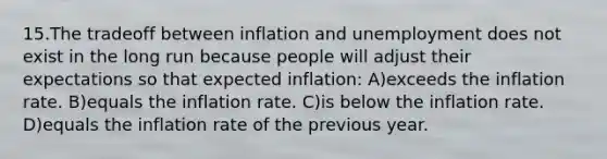 15.The tradeoff between inflation and unemployment does not exist in the long run because people will adjust their expectations so that expected inflation: A)exceeds the inflation rate. B)equals the inflation rate. C)is below the inflation rate. D)equals the inflation rate of the previous year.