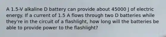 A 1.5-V alkaline D battery can provide about 45000 J of electric energy. If a current of 1.5 A flows through two D batteries while they're in the circuit of a flashlight, how long will the batteries be able to provide power to the flashlight?