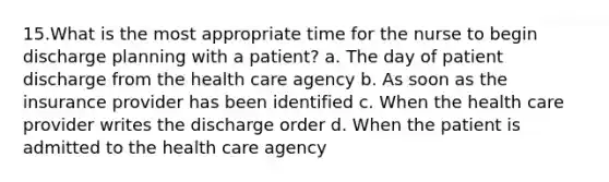 15.What is the most appropriate time for the nurse to begin discharge planning with a patient? a. The day of patient discharge from the health care agency b. As soon as the insurance provider has been identified c. When the health care provider writes the discharge order d. When the patient is admitted to the health care agency