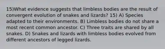 15)What evidence suggests that limbless bodies are the result of convergent evolution of snakes and lizards? 15) A) Species adapted to their environments. B) Limbless bodies do not share a most recent common ancestor. C) Three traits are shared by all snakes. D) Snakes and lizards with limbless bodies evolved from different ancestors of legged lizards.