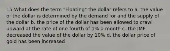 15.What does the term "Floating" the dollar refers to a. the value of the dollar is determined by the demand for and the supply of the dollar b. the price of the dollar has been allowed to crawl upward at the rate of one-fourth of 1% a month c. the IMF decreased the value of the dollar by 10% d. the dollar price of gold has been increased