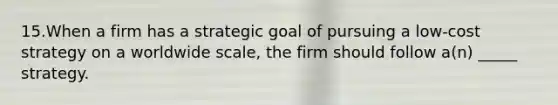 15.When a firm has a strategic goal of pursuing a low-cost strategy on a worldwide scale, the firm should follow a(n) _____ strategy.