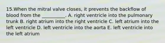 15.When the mitral valve closes, it prevents the backflow of blood from the __________. A. right ventricle into the pulmonary trunk B. right atrium into the right ventricle C. left atrium into the left ventricle D. left ventricle into the aorta E. left ventricle into the left atrium