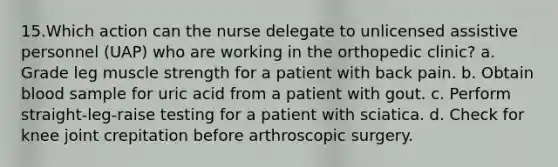 15.Which action can the nurse delegate to unlicensed assistive personnel (UAP) who are working in the orthopedic clinic? a. Grade leg muscle strength for a patient with back pain. b. Obtain blood sample for uric acid from a patient with gout. c. Perform straight-leg-raise testing for a patient with sciatica. d. Check for knee joint crepitation before arthroscopic surgery.