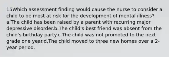 15Which assessment finding would cause the nurse to consider a child to be most at risk for the development of mental illness?a.The child has been raised by a parent with recurring major depressive disorder.b.The child's best friend was absent from the child's birthday party.c.The child was not promoted to the next grade one year.d.The child moved to three new homes over a 2-year period.