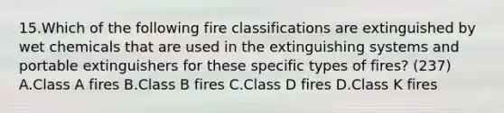 15.Which of the following fire classifications are extinguished by wet chemicals that are used in the extinguishing systems and portable extinguishers for these specific types of fires? (237) A.Class A fires B.Class B fires C.Class D fires D.Class K fires