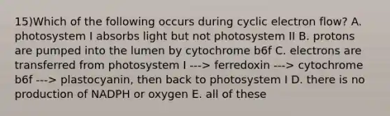 15)Which of the following occurs during cyclic electron flow? A. photosystem I absorbs light but not photosystem II B. protons are pumped into the lumen by cytochrome b6f C. electrons are transferred from photosystem I ---> ferredoxin ---> cytochrome b6f ---> plastocyanin, then back to photosystem I D. there is no production of NADPH or oxygen E. all of these