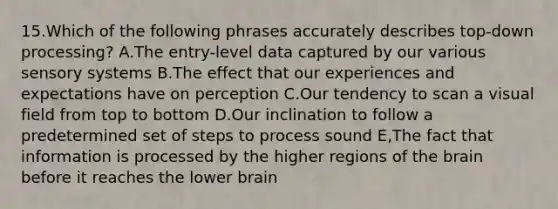 15.Which of the following phrases accurately describes top-down processing? A.The entry-level data captured by our various sensory systems B.The effect that our experiences and expectations have on perception C.Our tendency to scan a visual field from top to bottom D.Our inclination to follow a predetermined set of steps to process sound E,The fact that information is processed by the higher regions of the brain before it reaches the lower brain