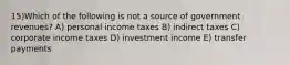 15)Which of the following is not a source of government revenues? A) personal income taxes B) indirect taxes C) corporate income taxes D) investment income E) transfer payments