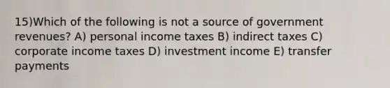 15)Which of the following is not a source of government revenues? A) personal income taxes B) indirect taxes C) corporate income taxes D) investment income E) transfer payments