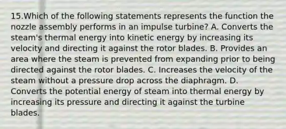 15.Which of the following statements represents the function the nozzle assembly performs in an impulse turbine? A. Converts the steam's thermal energy into kinetic energy by increasing its velocity and directing it against the rotor blades. B. Provides an area where the steam is prevented from expanding prior to being directed against the rotor blades. C. Increases the velocity of the steam without a pressure drop across the diaphragm. D. Converts the potential energy of steam into thermal energy by increasing its pressure and directing it against the turbine blades.