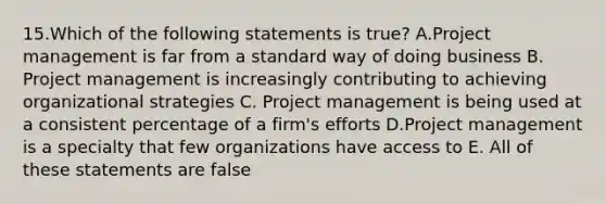 15.Which of the following statements is true? A.Project management is far from a standard way of doing business B. Project management is increasingly contributing to achieving organizational strategies C. Project management is being used at a consistent percentage of a firm's efforts D.Project management is a specialty that few organizations have access to E. All of these statements are false