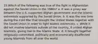 15.Which of the following was true of the fight in Afghanistan against the Soviet Union in the 1980s? a. It was a proxy war between the U.S.-supported Afghan government and the Islamic extremists supported by the Soviet Union. b. It was the one time during the Cold War that brought the United States together with the Soviet Union in order to fight Islamic extremists. c. While it did not involve Islamists outside of the country, it united Afghan Islamists, giving rise to the Islamic State. d. It brought together religiously committed, politically and economically disaffected young Islamists from all over the world.