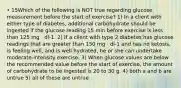 • 15Which of the following is NOT true regarding glucose measurement before the start of exercise? 1) In a client with either type of diabetes, additional carbohydrate should be ingested if the glucose reading 15 min before exercise is less than 125 mg · dl-1. 2) If a client with type 2 diabetes has glucose readings that are greater than 150 mg · dl-1 and has no ketosis, is feeling well, and is well hydrated, he or she can undertake moderate-intensity exercise. 3) When glucose values are below the recommended value before the start of exercise, the amount of carbohydrate to be ingested is 20 to 30 g. 4) both a and b are untrue 5) all of these are untrue