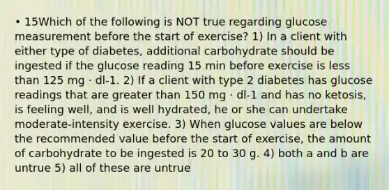 • 15Which of the following is NOT true regarding glucose measurement before the start of exercise? 1) In a client with either type of diabetes, additional carbohydrate should be ingested if the glucose reading 15 min before exercise is less than 125 mg · dl-1. 2) If a client with type 2 diabetes has glucose readings that are greater than 150 mg · dl-1 and has no ketosis, is feeling well, and is well hydrated, he or she can undertake moderate-intensity exercise. 3) When glucose values are below the recommended value before the start of exercise, the amount of carbohydrate to be ingested is 20 to 30 g. 4) both a and b are untrue 5) all of these are untrue