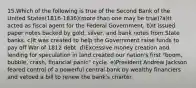 15.Which of the following is true of the Second Bank of the United States(1816-1836)(more than one may be true)?a)It acted as fiscal agent for the Federal Government. b)It issued paper notes backed by gold, silver, and bank notes from State banks. c)It was created to help the Government raise funds to pay off War of 1812 debt. d)Excessive money creation and lending for speculation in land created our nation's first "boom, bubble, crash, financial panic" cycle. e)President Andrew Jackson feared control of a powerful central bank by wealthy financiers and vetoed a bill to renew the bank's charter.