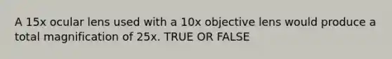 A 15x ocular lens used with a 10x objective lens would produce a total magnification of 25x. TRUE OR FALSE