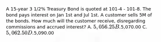 A 15-year 3 1/2% Treasury Bond is quoted at 101-4 - 101-8. The bond pays interest on Jan 1st and Jul 1st. A customer sells 5M of the bonds. How much will the customer receive, disregarding commissions and accrued interest? A. 5,056.25 B.5,070.00 C. 5,062.50 D.5,090.00