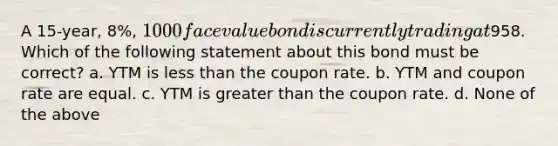 A 15-year, 8%, 1000 face value bond is currently trading at958. Which of the following statement about this bond must be correct? a. YTM is less than the coupon rate. b. YTM and coupon rate are equal. c. YTM is greater than the coupon rate. d. None of the above