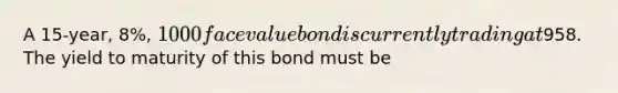 A 15-year, 8%, 1000 face value bond is currently trading at958. The yield to maturity of this bond must be