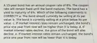 A 15-year bond has an annual coupon rate of 8%. The coupon rate will remain fixed until the bond matures. The bond has a yield to maturity of 6%. Which of the following statements is CORRECT? a. The bond should currently be selling at its par value. b. The bond is currently selling at a price below its par value. c. If market interest rates remain unchanged, the bond's price one year from now will be higher than it is today. d. If market interest rates decline, the price of the bond will also decline. e. If market interest rates remain unchanged, the bond's price one year from now will be lower than it is today.