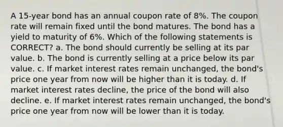 A 15-year bond has an annual coupon rate of 8%. The coupon rate will remain fixed until the bond matures. The bond has a yield to maturity of 6%. Which of the following statements is CORRECT? a. The bond should currently be selling at its par value. b. The bond is currently selling at a price below its par value. c. If market interest rates remain unchanged, the bond's price one year from now will be higher than it is today. d. If market interest rates decline, the price of the bond will also decline. e. If market interest rates remain unchanged, the bond's price one year from now will be lower than it is today.