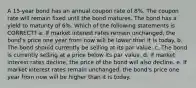 A 15-year bond has an annual coupon rate of 8%. The coupon rate will remain fixed until the bond matures. The bond has a yield to maturity of 6%. Which of the following statements is CORRECT? a. If market interest rates remain unchanged, the bond's price one year from now will be lower than it is today. b. The bond should currently be selling at its par value. c. The bond is currently selling at a price below its par value. d. If market interest rates decline, the price of the bond will also decline. e. If market interest rates remain unchanged, the bond's price one year from now will be higher than it is today.