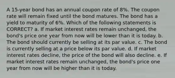 A 15-year bond has an annual coupon rate of 8%. The coupon rate will remain fixed until the bond matures. The bond has a yield to maturity of 6%. Which of the following statements is CORRECT? a. If market interest rates remain unchanged, the bond's price one year from now will be lower than it is today. b. The bond should currently be selling at its par value. c. The bond is currently selling at a price below its par value. d. If market interest rates decline, the price of the bond will also decline. e. If market interest rates remain unchanged, the bond's price one year from now will be higher than it is today.