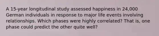 A 15-year longitudinal study assessed happiness in 24,000 German individuals in response to major life events involving relationships. Which phases were highly correlated? That is, one phase could predict the other quite well?