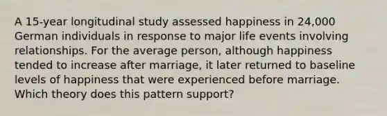 A 15-year longitudinal study assessed happiness in 24,000 German individuals in response to major life events involving relationships. For the average person, although happiness tended to increase after marriage, it later returned to baseline levels of happiness that were experienced before marriage. Which theory does this pattern support?