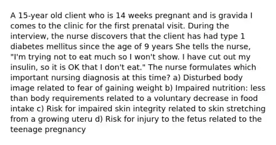 A 15-year old client who is 14 weeks pregnant and is gravida I comes to the clinic for the first prenatal visit. During the interview, the nurse discovers that the client has had type 1 diabetes mellitus since the age of 9 years She tells the nurse, "I'm trying not to eat much so I won't show. I have cut out my insulin, so it is OK that I don't eat." The nurse formulates which important nursing diagnosis at this time? a) Disturbed body image related to fear of gaining weight b) Impaired nutrition: less than body requirements related to a voluntary decrease in food intake c) Risk for impaired skin integrity related to skin stretching from a growing uteru d) Risk for injury to the fetus related to the teenage pregnancy