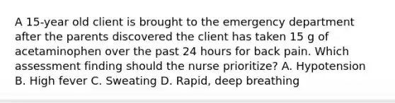 A 15-year old client is brought to the emergency department after the parents discovered the client has taken 15 g of acetaminophen over the past 24 hours for back pain. Which assessment finding should the nurse prioritize? A. Hypotension B. High fever C. Sweating D. Rapid, deep breathing