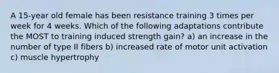 A 15-year old female has been resistance training 3 times per week for 4 weeks. Which of the following adaptations contribute the MOST to training induced strength gain? a) an increase in the number of type II fibers b) increased rate of motor unit activation c) muscle hypertrophy