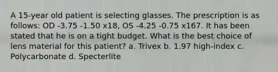 A 15-year old patient is selecting glasses. The prescription is as follows: OD -3.75 -1.50 x18, OS -4.25 -0.75 x167. It has been stated that he is on a tight budget. What is the best choice of lens material for this patient? a. Trivex b. 1.97 high-index c. Polycarbonate d. Specterlite