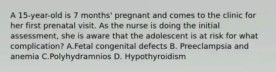 A 15-year-old is 7 months' pregnant and comes to the clinic for her first prenatal visit. As the nurse is doing the initial assessment, she is aware that the adolescent is at risk for what complication? A.Fetal congenital defects B. Preeclampsia and anemia C.Polyhydramnios D. Hypothyroidism