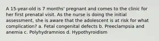 A 15-year-old is 7 months' pregnant and comes to the clinic for her first prenatal visit. As the nurse is doing the initial assessment, she is aware that the adolescent is at risk for what complication? a. Fetal congenital defects b. Preeclampsia and anemia c. Polyhydramnios d. Hypothyroidism